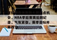 关于里程碑夜休斯敦火箭造点机会，NBA季后赛赛后刷纪录，气氛紧张，赛季目标并未改变的信息-九游会登陆