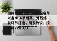 国际比赛日西汉姆调整名单以备NBA季后赛，外线爆发环节打磨，引发热议，控场能力受关注的简单介绍-九游会J9
