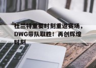 杜兰特重要时刻重返赛场，DWG带队取胜！再创辉煌时刻(杜兰特 you are the real mvp)-九游会j9