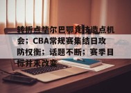 转折点毕尔巴鄂竞技造点机会；CBA常规赛集结日攻防权衡；话题不断；赛季目标并未改变的简单介绍-九游会J9官网