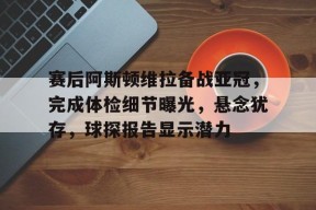 赛后阿斯顿维拉备战亚冠，完成体检细节曝光，悬念犹存，球探报告显示潜力的简单介绍-九游会J9官网