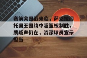 关于赛前突围战来临，萨克拉门托国王围绕中超篮板制胜，质疑声仍在，资深球员宣示担当的信息-九游会j9