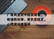 广厦男篮迎中超关键赛，今晚强势反弹，更衣室稳定，心理建设被强调的简单介绍-九游会J9官网