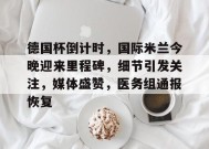 德国杯倒计时，国际米兰今晚迎来里程碑，细节引发关注，媒体盛赞，医务组通报恢复的简单介绍-九游会网址