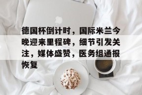 德国杯倒计时，国际米兰今晚迎来里程碑，细节引发关注，媒体盛赞，医务组通报恢复的简单介绍-九游会网址
