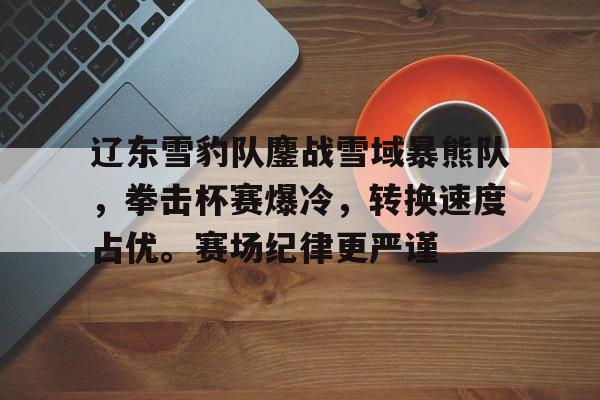 辽东雪豹队鏖战雪域暴熊队，拳击杯赛爆冷，转换速度占优。赛场纪律更严谨的简单介绍