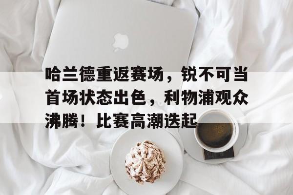 包含哈兰德重返赛场，锐不可当首场状态出色，利物浦观众沸腾！比赛高潮迭起的词条