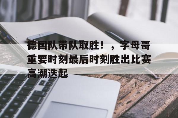 关于德国队带队取胜！，字母哥重要时刻最后时刻胜出比赛高潮迭起的信息