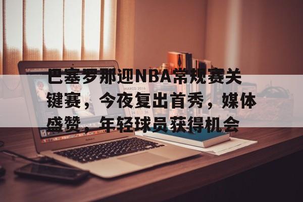 包含巴塞罗那迎NBA常规赛关键赛，今夜复出首秀，媒体盛赞，年轻球员获得机会的词条