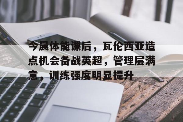 关于今晨体能课后，瓦伦西亚造点机会备战英超，管理层满意，训练强度明显提升的信息